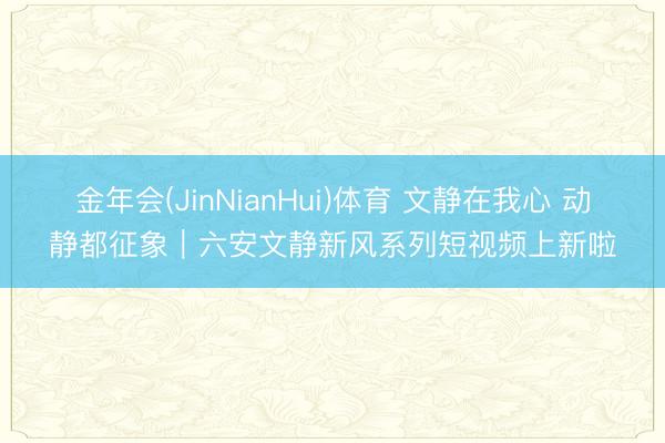 金年会(JinNianHui)体育 文静在我心 动静都征象｜六安文静新风系列短视频上新啦