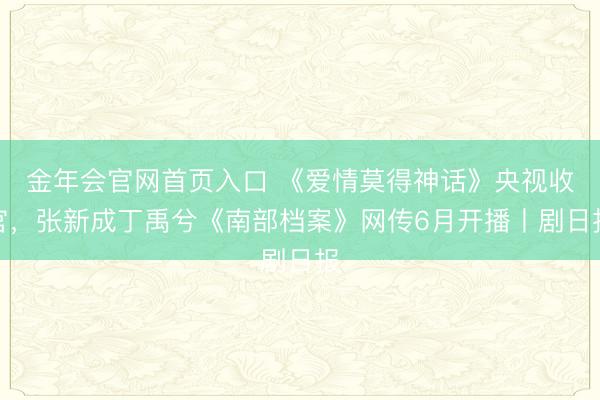 金年会官网首页入口 《爱情莫得神话》央视收官，张新成丁禹兮《南部档案》网传6月开播丨剧日报