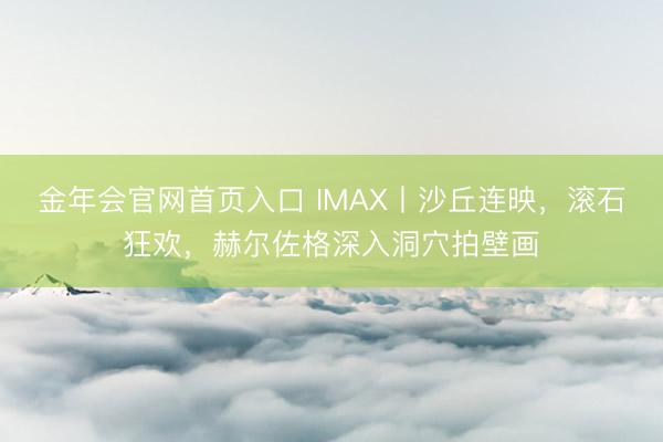 金年会官网首页入口 IMAX丨沙丘连映，滚石狂欢，赫尔佐格深入洞穴拍壁画