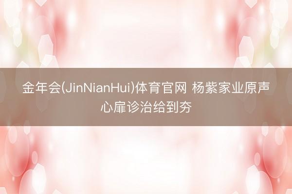 金年会(JinNianHui)体育官网 杨紫家业原声心扉诊治给到夯