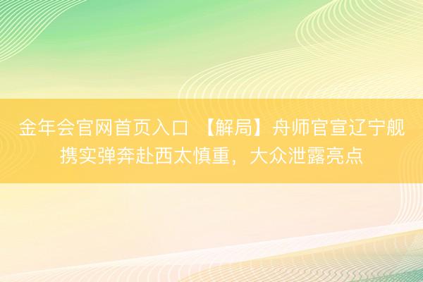 金年会官网首页入口 【解局】舟师官宣辽宁舰携实弹奔赴西太慎重,大众泄露亮点