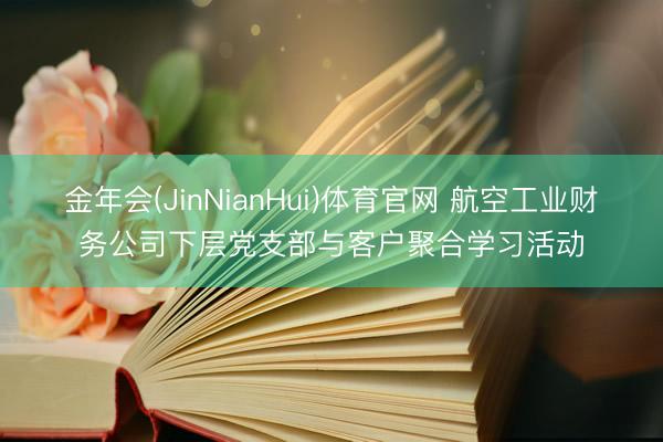 金年会(JinNianHui)体育官网 航空工业财务公司下层党支部与客户聚合学习活动