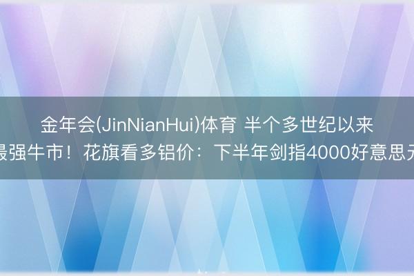 金年会(JinNianHui)体育 半个多世纪以来最强牛市！花旗看多铝价：下半年剑指4000好意思元