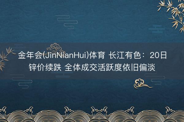 金年会(JinNianHui)体育 长江有色：20日锌价续跌 全体成交活跃度依旧偏淡