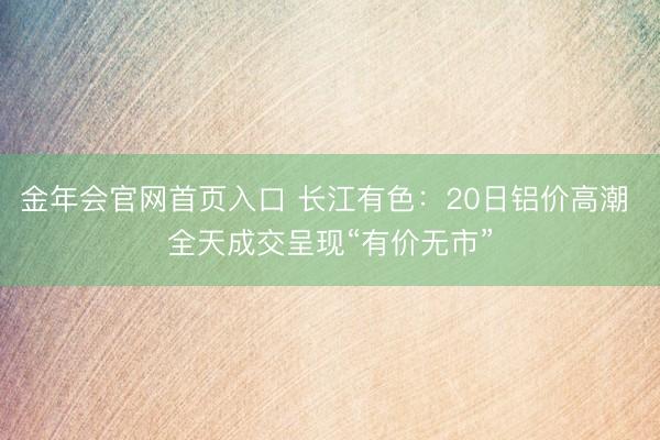 金年会官网首页入口 长江有色：20日铝价高潮 全天成交呈现“有价无市”