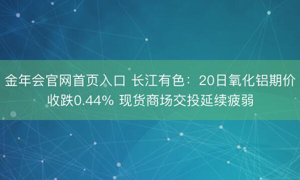 金年会官网首页入口 长江有色：20日氧化铝期价收跌0.44% 现货商场交投延续疲弱