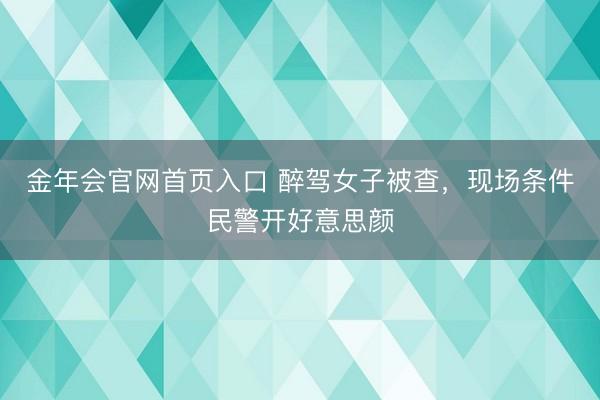 金年会官网首页入口 醉驾女子被查，现场条件民警开好意思颜