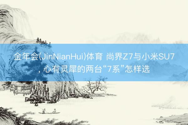 金年会(JinNianHui)体育 尚界Z7与小米SU7, 心有灵犀的两台“7系”怎样选