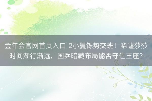 金年会官网首页入口 2小矍铄势交班！唏嘘莎莎时间渐行渐远，国乒暗藏布局能否守住王座？
