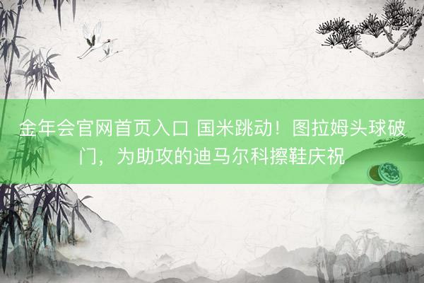 金年会官网首页入口 国米跳动！图拉姆头球破门，为助攻的迪马尔科擦鞋庆祝