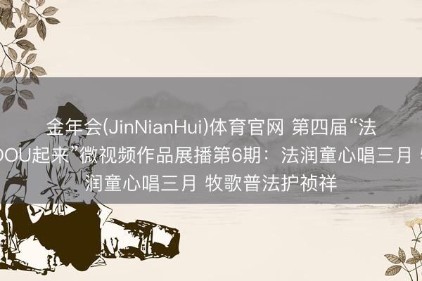 金年会(JinNianHui)体育官网 第四届“法治三月三 普法DOU起来”微视频作品展播第6期：法润童心唱三月 牧歌普法护祯祥