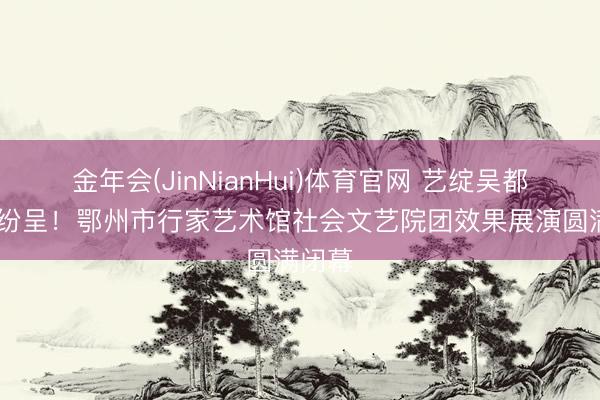 金年会(JinNianHui)体育官网 艺绽吴都 硕果纷呈!鄂州市行家艺术馆社会文艺院团效果展演圆满闭幕