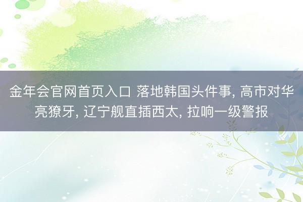 金年会官网首页入口 落地韩国头件事， 高市对华亮獠牙， 辽宁舰直插西太， 拉响一级警报