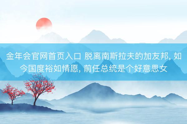 金年会官网首页入口 脱离南斯拉夫的加友邦， 如今国度裕如情愿， 前任总统是个好意思女