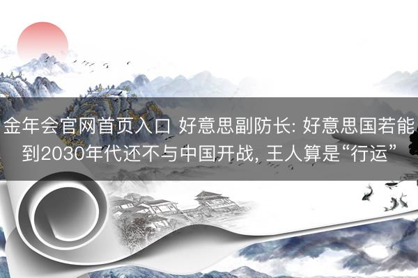 金年会官网首页入口 好意思副防长: 好意思国若能到2030年代还不与中国开战, 王人算是“行运”