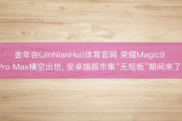 金年会(JinNianHui)体育官网 荣耀Magic9 Pro Max横空出世， 安卓旗舰市集“无短板”期间来了?
