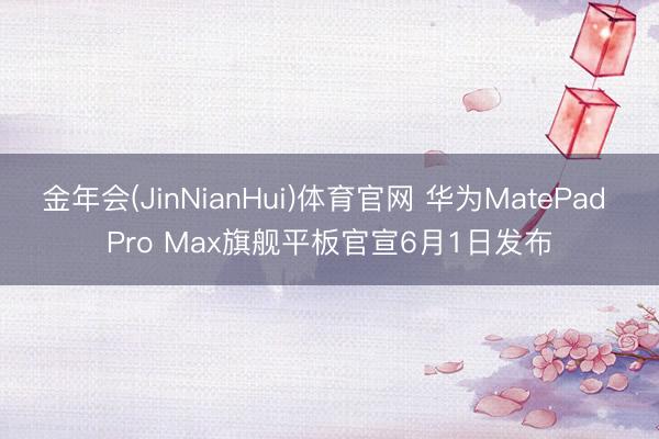 金年会(JinNianHui)体育官网 华为MatePad Pro Max旗舰平板官宣6月1日发布