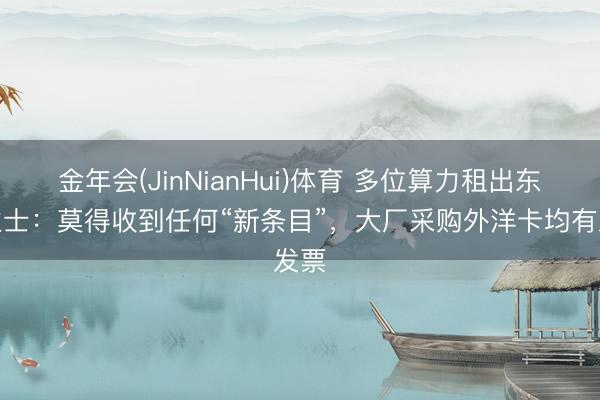金年会(JinNianHui)体育 多位算力租出东谈主士：莫得收到任何“新条目”，大厂采购外洋卡均有发票