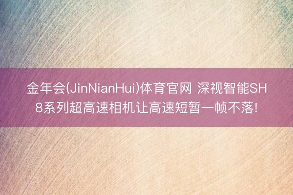 金年会(JinNianHui)体育官网 深视智能SH8系列超高速相机让高速短暂一帧不落!