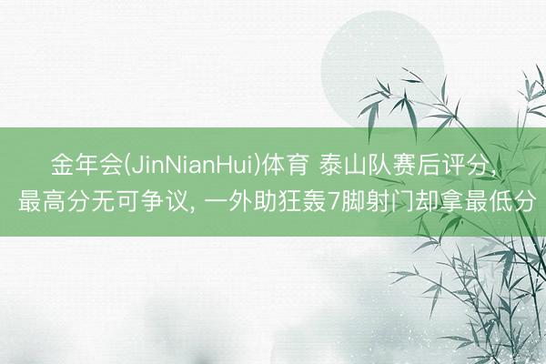 金年会(JinNianHui)体育 泰山队赛后评分， 最高分无可争议， 一外助狂轰7脚射门却拿最低分