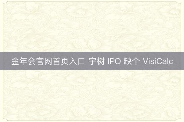金年会官网首页入口 宇树 IPO 缺个 VisiCalc