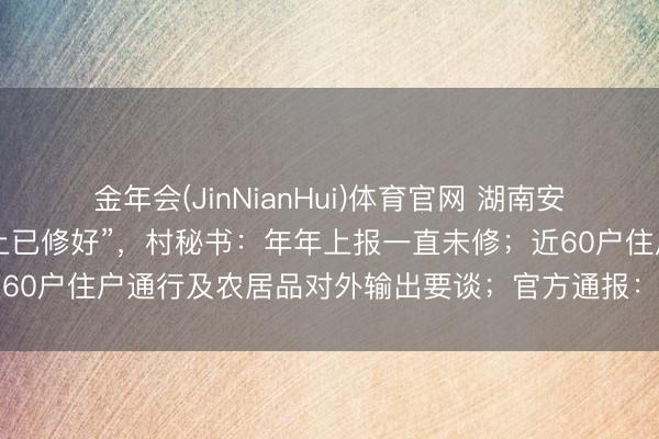 金年会(JinNianHui)体育官网 湖南安化3公里砂石路被疑“账上已修好”，村秘书：年年上报一直未修；近60户住户通行及农居品对外输出要谈；官方通报：从未纳入硬化经营