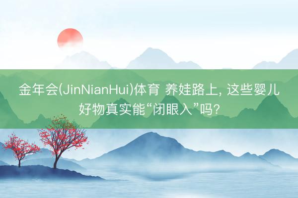金年会(JinNianHui)体育 养娃路上， 这些婴儿好物真实能“闭眼入”吗?