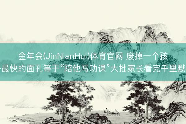金年会(JinNianHui)体育官网 废掉一个孩子最快的面孔等于“陪他写功课”大批家长看完千里默了