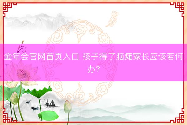 金年会官网首页入口 孩子得了脑瘫家长应该若何办?