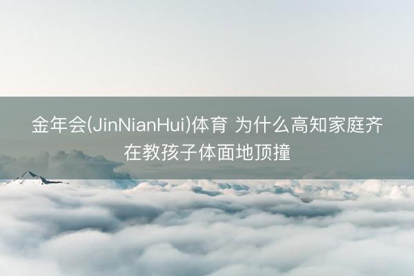 金年会(JinNianHui)体育 为什么高知家庭齐在教孩子体面地顶撞