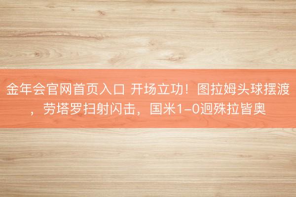 金年会官网首页入口 开场立功!图拉姆头球摆渡,劳塔罗扫射闪击,国米1-0迥殊拉皆奥