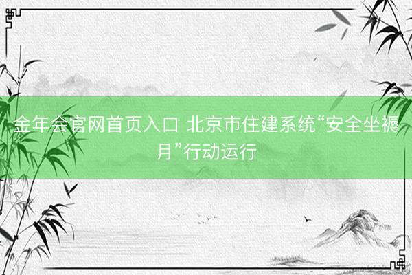 金年会官网首页入口 北京市住建系统“安全坐褥月”行动运行