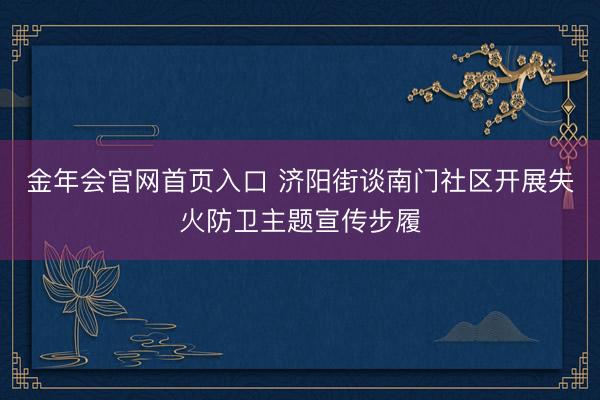金年会官网首页入口 济阳街谈南门社区开展失火防卫主题宣传步履
