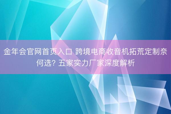 金年会官网首页入口 跨境电商收音机拓荒定制奈何选? 五家实力厂家深度解析
