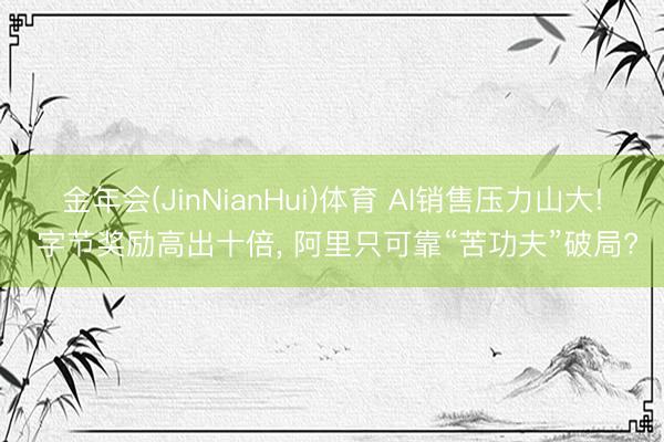 金年会(JinNianHui)体育 AI销售压力山大! 字节奖励高出十倍， 阿里只可靠“苦功夫”破局?