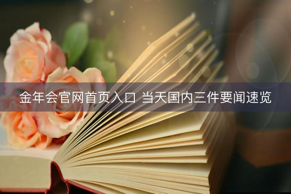金年会官网首页入口 当天国内三件要闻速览