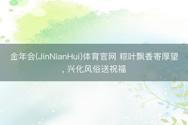 金年会(JinNianHui)体育官网 粽叶飘香寄厚望， 兴化风俗送祝福