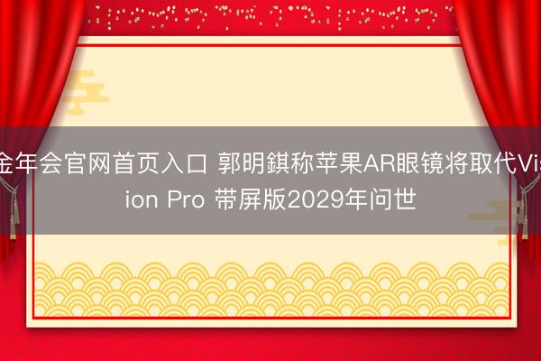 金年会官网首页入口 郭明錤称苹果AR眼镜将取代Vision Pro 带屏版2029年问世