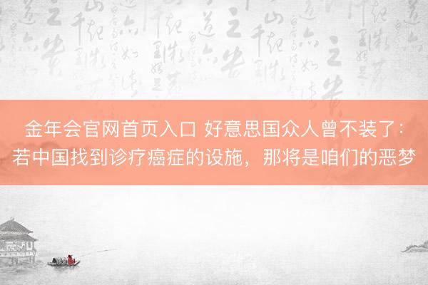 金年会官网首页入口 好意思国众人曾不装了：若中国找到诊疗癌症的设施，那将是咱们的恶梦