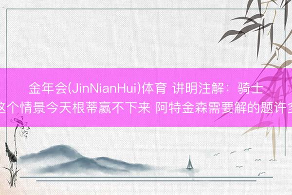 金年会(JinNianHui)体育 讲明注解：骑士这个情景今天根蒂赢不下来 阿特金森需要解的题许多