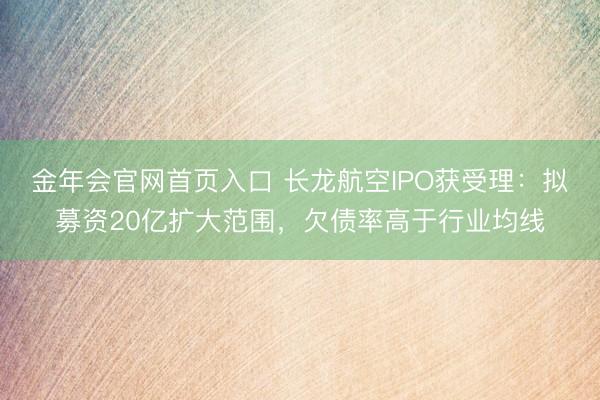 金年会官网首页入口 长龙航空IPO获受理：拟募资20亿扩大范围，欠债率高于行业均线