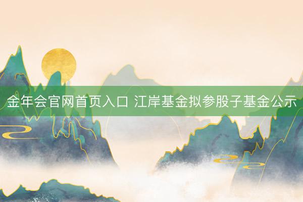 金年会官网首页入口 江岸基金拟参股子基金公示