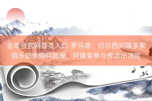 金年会官网首页入口 罗马诺：切尔西间隔多家俱乐部求购阿昌庞，阿隆索参与作念出决定