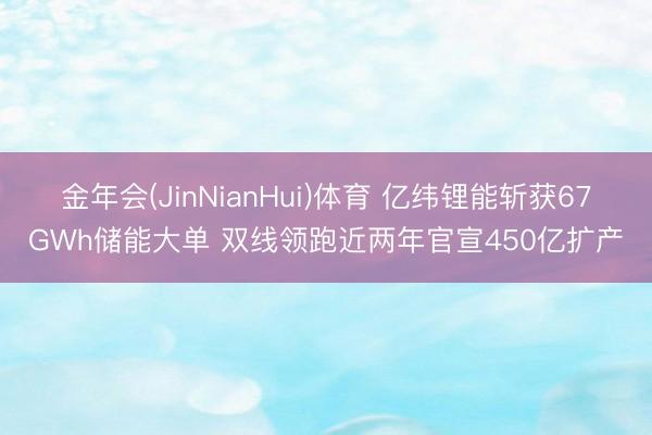 金年会(JinNianHui)体育 亿纬锂能斩获67GWh储能大单 双线领跑近两年官宣450亿扩产