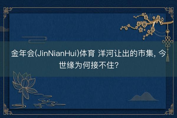 金年会(JinNianHui)体育 洋河让出的市集， 今世缘为何接不住?