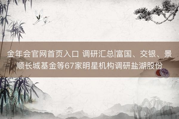 金年会官网首页入口 调研汇总|富国、交银、景顺长城基金等67家明星机构调研盐湖股份