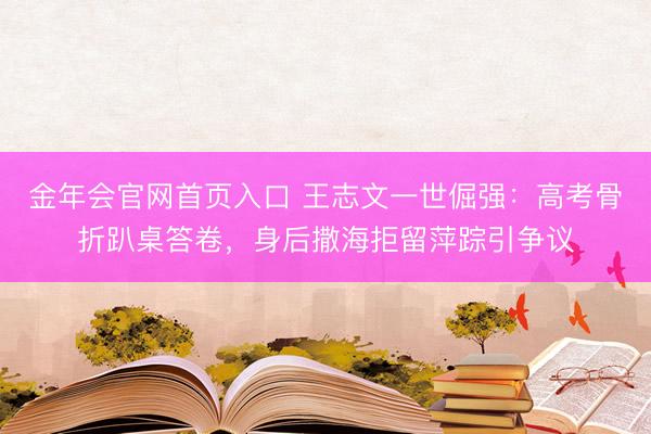 金年会官网首页入口 王志文一世倔强：高考骨折趴桌答卷，身后撒海拒留萍踪引争议