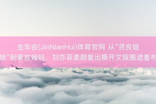 金年会(JinNianHui)体育官网 从“贤良姐姐”到豪放姆妈，刘亦菲素颜复出撕开文娱圈遮羞布