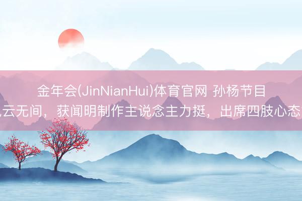 金年会(JinNianHui)体育官网 孙杨节目风云无间，获闻明制作主说念主力挺，出席四肢心态好