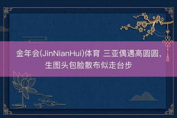 金年会(JinNianHui)体育 三亚偶遇高圆圆，生图头包脸散布似走台步